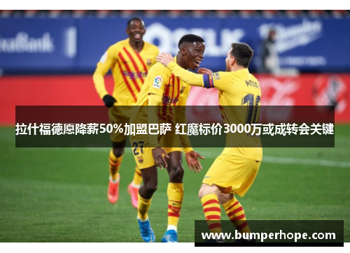 拉什福德愿降薪50%加盟巴萨 红魔标价3000万或成转会关键 拉什福德愿降薪50%加盟巴萨 红魔标价3000万或成转会关键