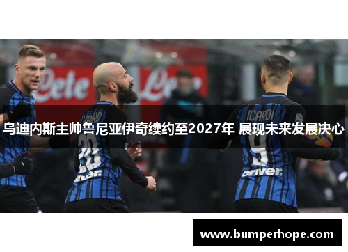 乌迪内斯主帅鲁尼亚伊奇续约至2027年 展现未来发展决心